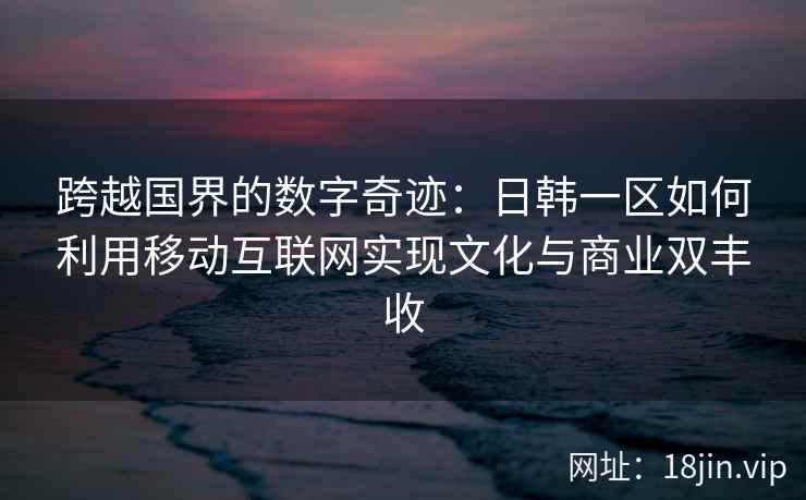 跨越国界的数字奇迹:日韩一区如何利用移动互联网实现文化与商业双丰收 跨越国界的数字奇迹:日韩一区如何利用移动互联网实现文化与商业双丰收