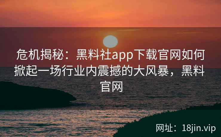 危机揭秘:黑料社app下载官网如何掀起一场行业内震撼的大风暴,黑料 官网 危机揭秘:黑料社app下载官网如何掀起一场行业内震撼的大风暴,黑料 官网