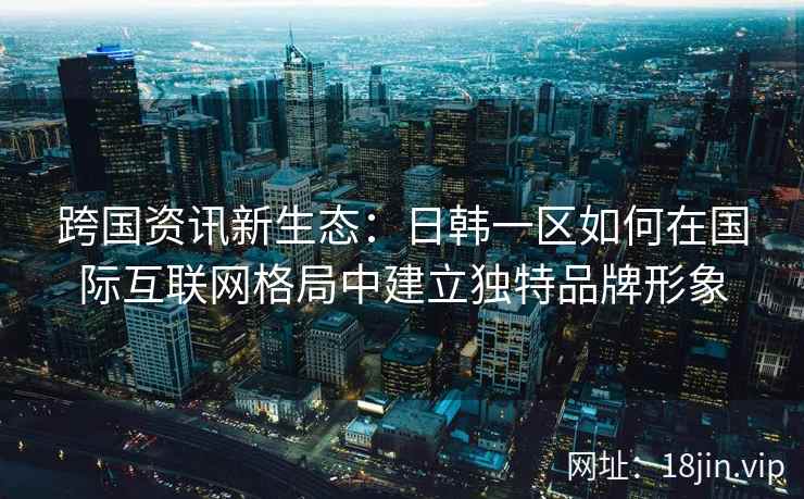 跨国资讯新生态：日韩一区如何在国际互联网格局中建立独特品牌形象