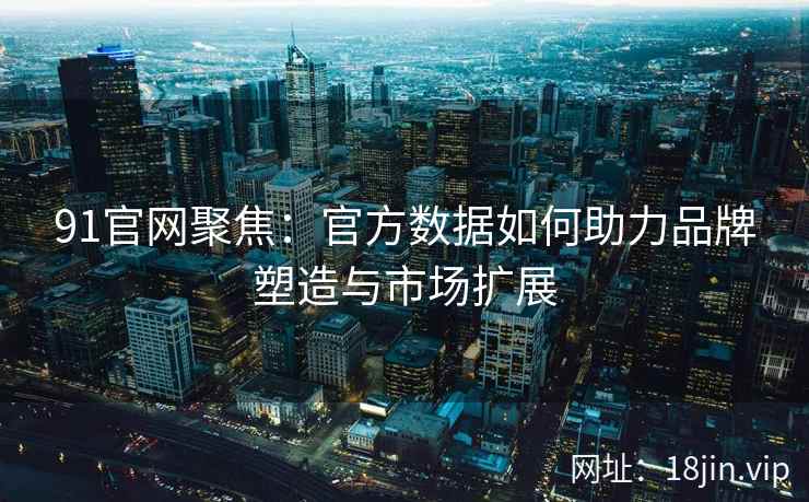 91官网聚焦：官方数据如何助力品牌塑造与市场扩展