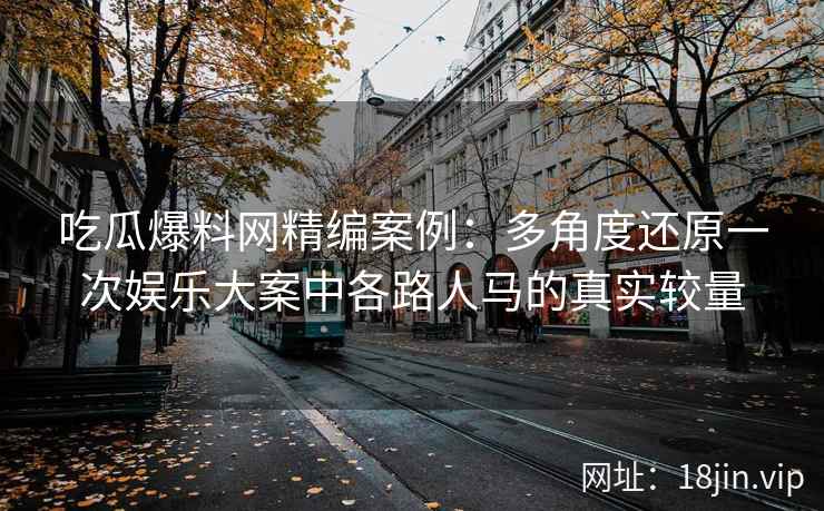 吃瓜爆料网精编案例：多角度还原一次娱乐大案中各路人马的真实较量