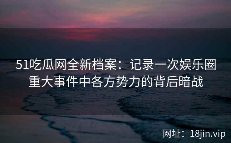 51吃瓜网全新档案：记录一次娱乐圈重大事件中各方势力的背后暗战