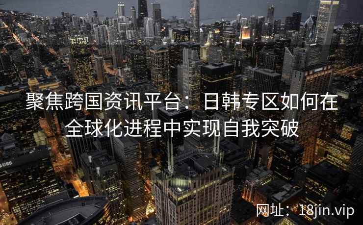 聚焦跨国资讯平台：日韩专区如何在全球化进程中实现自我突破