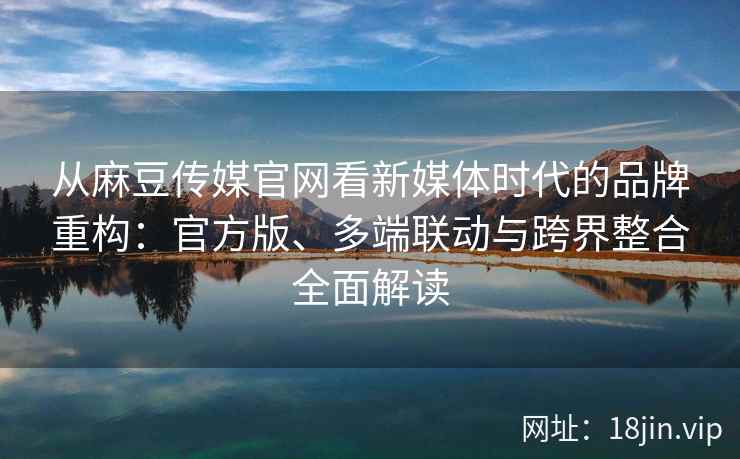 从麻豆传媒官网看新媒体时代的品牌重构：官方版、多端联动与跨界整合全面解读