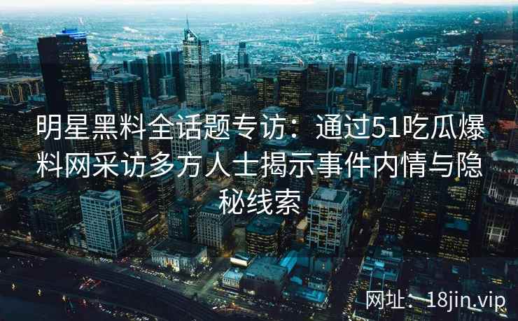 明星黑料全话题专访：通过51吃瓜爆料网采访多方人士揭示事件内情与隐秘线索