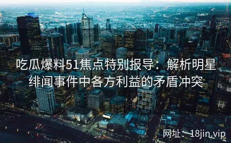 吃瓜爆料51焦点特别报导：解析明星绯闻事件中各方利益的矛盾冲突