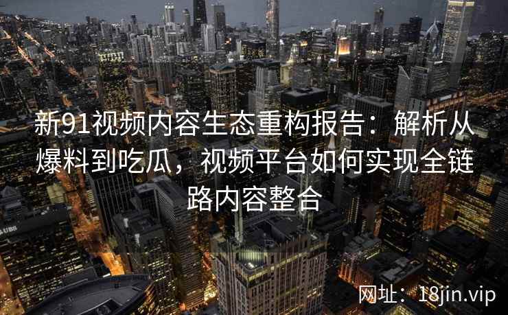 新91视频内容生态重构报告：解析从爆料到吃瓜，视频平台如何实现全链路内容整合