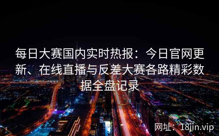 每日大赛国内实时热报：今日官网更新、在线直播与反差大赛各路精彩数据全盘记录