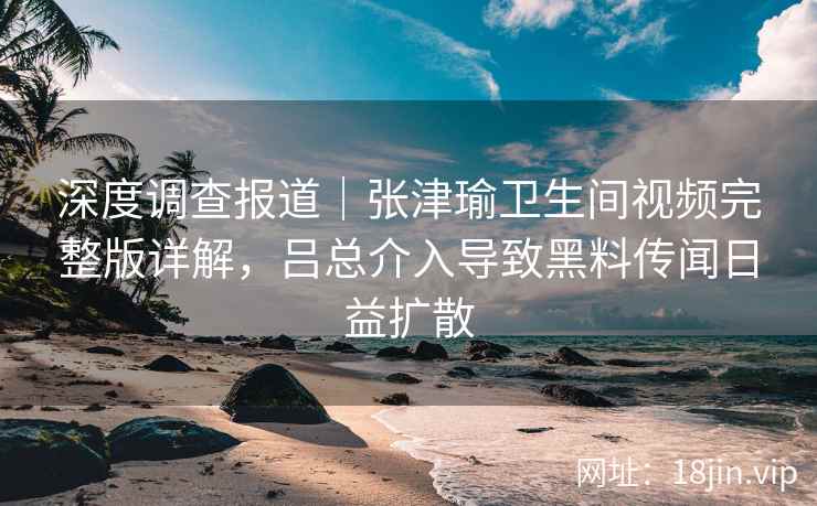 深度调查报道｜张津瑜卫生间视频完整版详解，吕总介入导致黑料传闻日益扩散