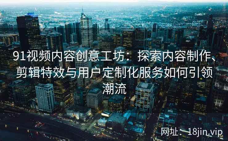 91视频内容创意工坊：探索内容制作、剪辑特效与用户定制化服务如何引领潮流