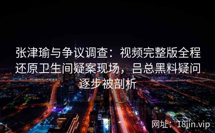 张津瑜与争议调查:视频完整版全程还原卫生间疑案现场,吕总黑料疑问逐步被剖析 张津瑜与争议调查:视频完整版全程还原卫生间疑案现场,吕总黑料疑问逐步被剖析