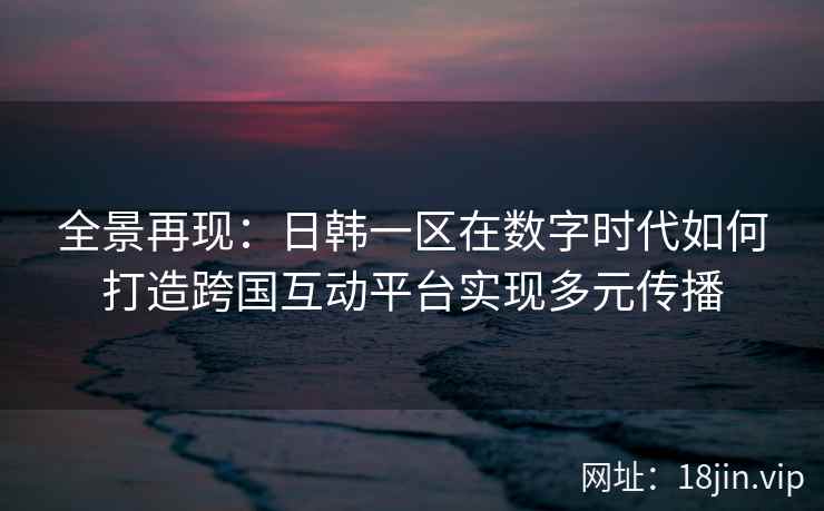 全景再现：日韩一区在数字时代如何打造跨国互动平台实现多元传播