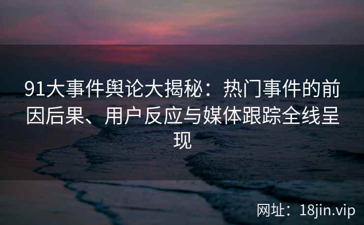 91大事件舆论大揭秘：热门事件的前因后果、用户反应与媒体跟踪全线呈现