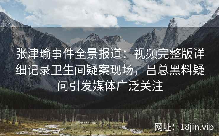 张津瑜事件全景报道:视频完整版详细记录卫生间疑案现场,吕总黑料疑问引发媒体广泛关注 张津瑜事件全景报道:视频完整版详细记录卫生间疑案现场,吕总黑料疑问引发媒体广泛关注