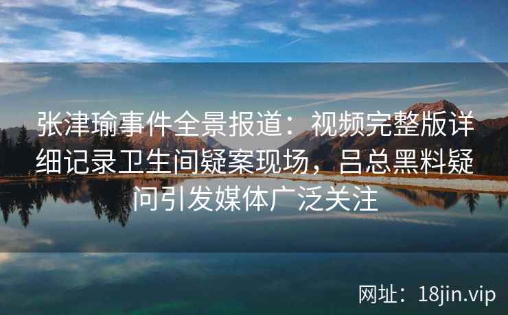 张津瑜事件全景报道：视频完整版详细记录卫生间疑案现场，吕总黑料疑问引发媒体广泛关注