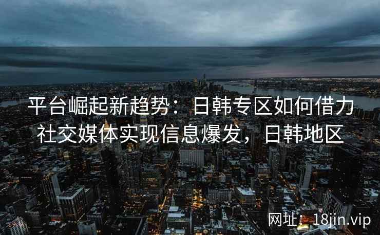平台崛起新趋势：日韩专区如何借力社交媒体实现信息爆发，日韩地区