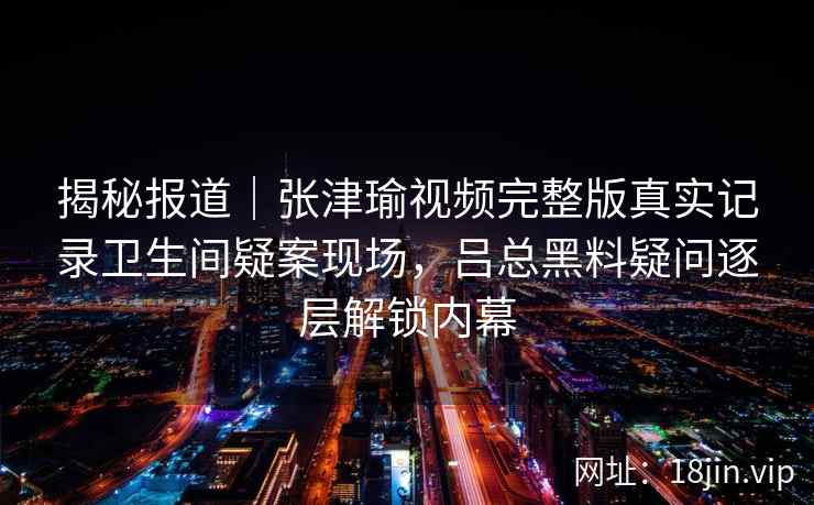 揭秘报道｜张津瑜视频完整版真实记录卫生间疑案现场，吕总黑料疑问逐层解锁内幕