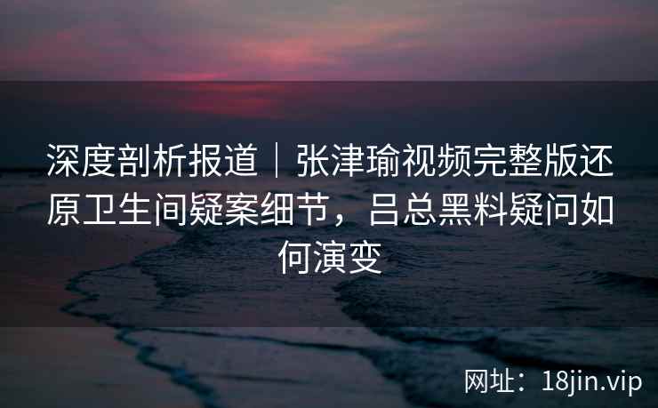 深度剖析报道｜张津瑜视频完整版还原卫生间疑案细节，吕总黑料疑问如何演变