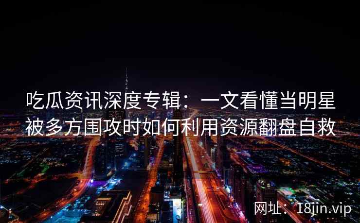 吃瓜资讯深度专辑：一文看懂当明星被多方围攻时如何利用资源翻盘自救