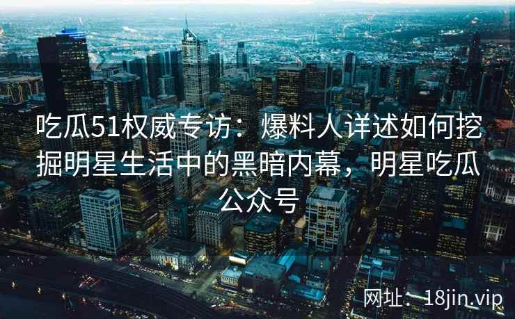 吃瓜51权威专访:爆料人详述如何挖掘明星生活中的黑暗内幕,明星吃瓜公众号 吃瓜51权威专访:爆料人详述如何挖掘明星生活中的黑暗内幕,明星吃瓜公众号