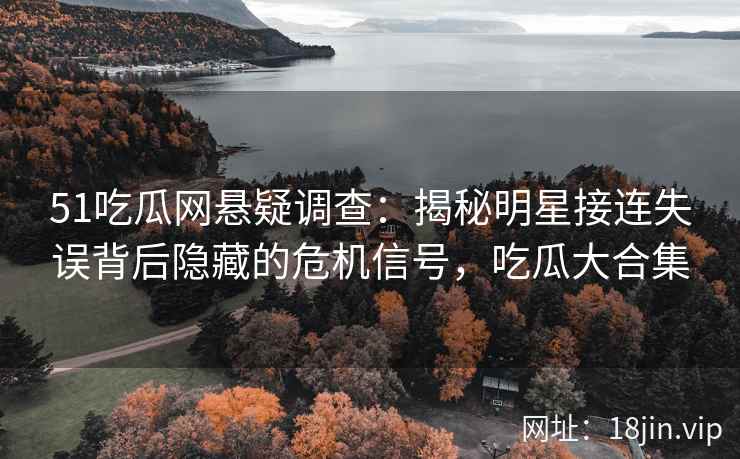 51吃瓜网悬疑调查：揭秘明星接连失误背后隐藏的危机信号，吃瓜大合集