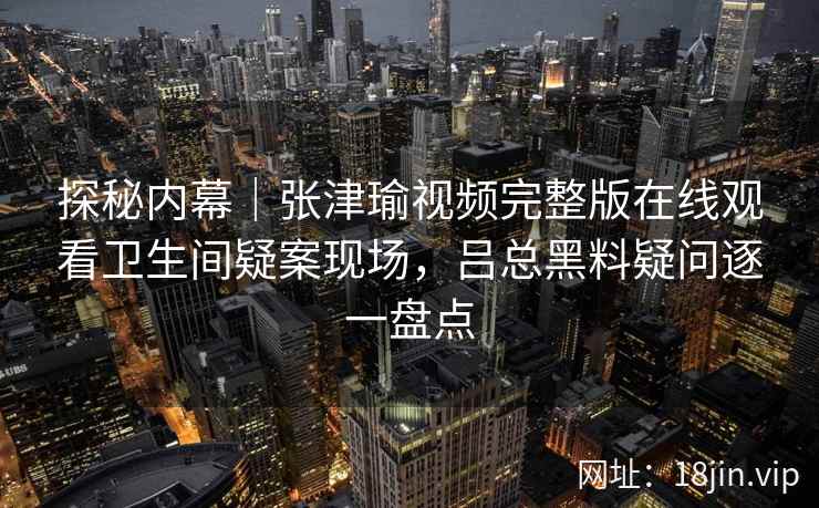 探秘内幕｜张津瑜视频完整版在线观看卫生间疑案现场，吕总黑料疑问逐一盘点