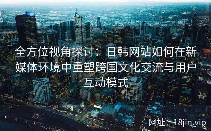 全方位视角探讨:日韩网站如何在新媒体环境中重塑跨国文化交流与用户互动模式 全方位视角探讨:日韩网站如何在新媒体环境中重塑跨国文化交流与用户互动模式