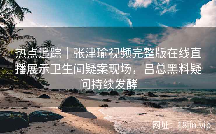 热点追踪|张津瑜视频完整版在线直播展示卫生间疑案现场,吕总黑料疑问持续发酵 热点追踪|张津瑜视频完整版在线直播展示卫生间疑案现场,吕总黑料疑问持续发酵