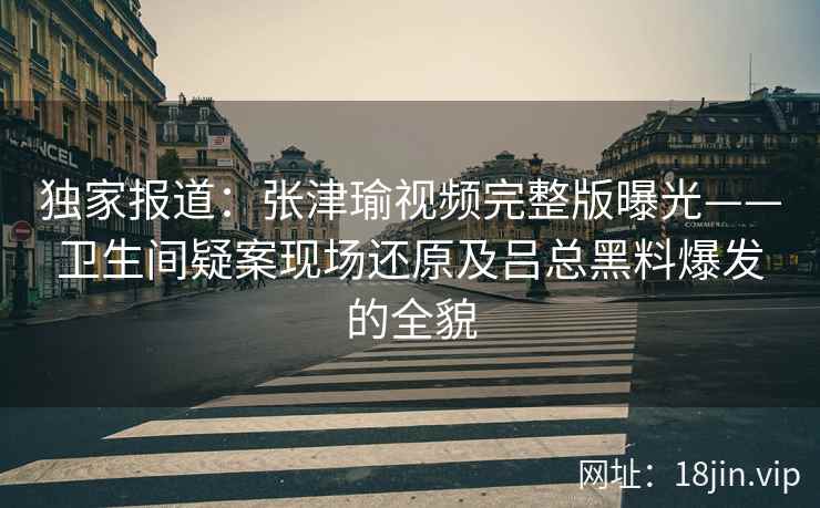 独家报道:张津瑜视频完整版曝光——卫生间疑案现场还原及吕总黑料爆发的全貌 独家报道:张津瑜视频完整版曝光——卫生间疑案现场还原及吕总黑料爆发的全貌