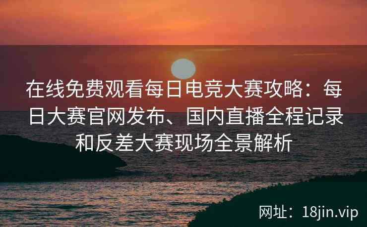 在线免费观看每日电竞大赛攻略：每日大赛官网发布、国内直播全程记录和反差大赛现场全景解析